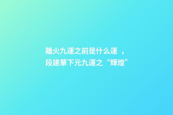 離火九運之前是什么運，段建華下元九運之“輝煌”